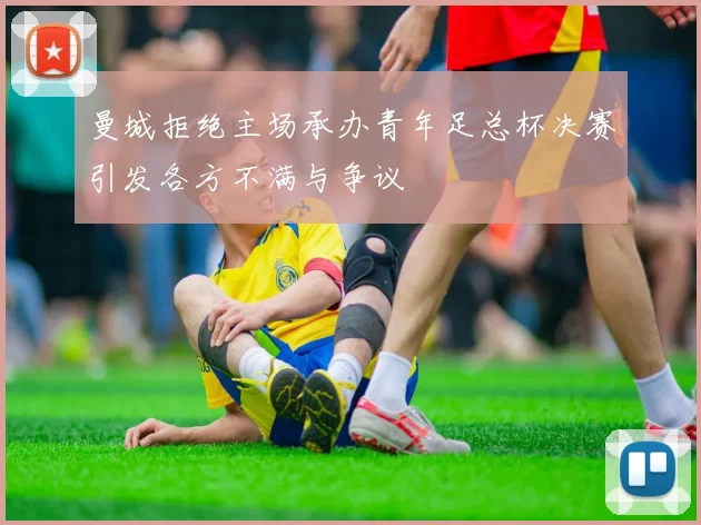曼城拒绝主场承办青年足总杯决赛引发各方不满与争议