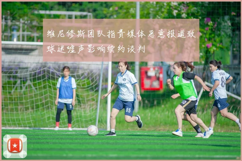 维尼修斯团队指责媒体恶意报道致球迷嘘声影响续约谈判