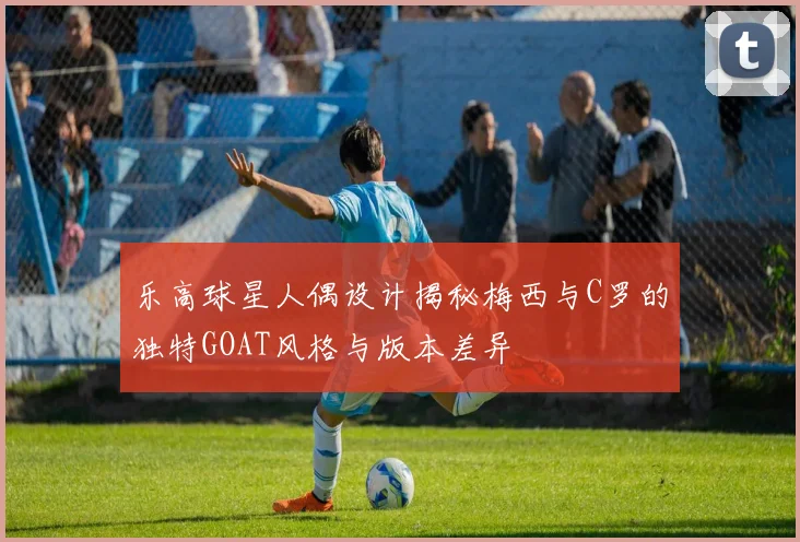 乐高球星人偶设计揭秘梅西与C罗的独特GOAT风格与版本差异