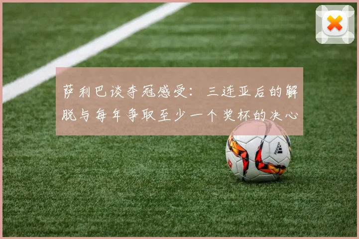 萨利巴谈夺冠感受：三连亚后的解脱与每年争取至少一个奖杯的决心