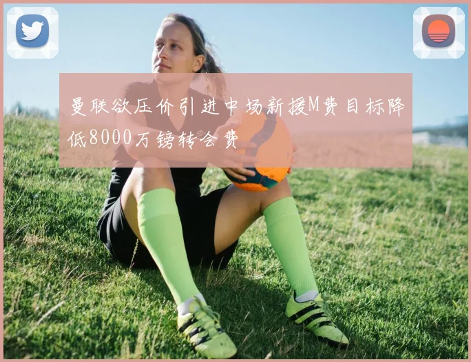 曼联欲压价引进中场新援M费目标降低8000万镑转会费