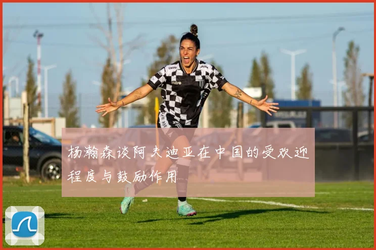 杨瀚森谈阿夫迪亚在中国的受欢迎程度与鼓励作用