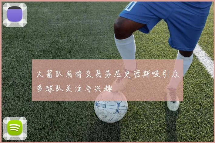 火箭队或将交易芬尼史密斯吸引众多球队关注与兴趣
