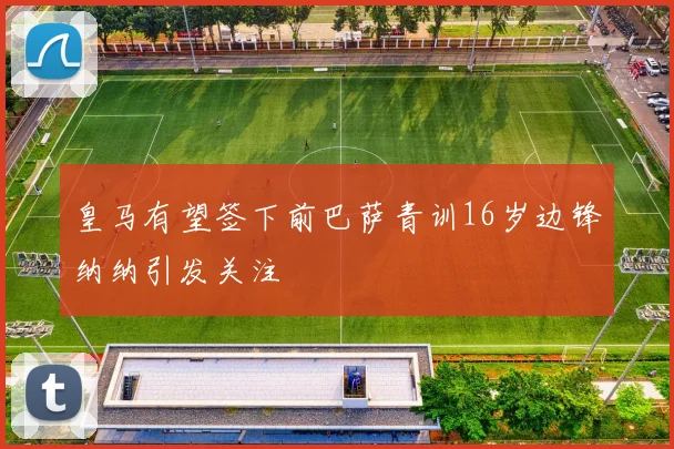 皇马有望签下前巴萨青训16岁边锋纳纳引发关注