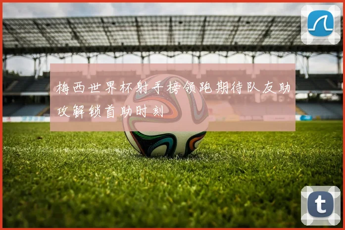 梅西世界杯射手榜领跑期待队友助攻解锁首助时刻