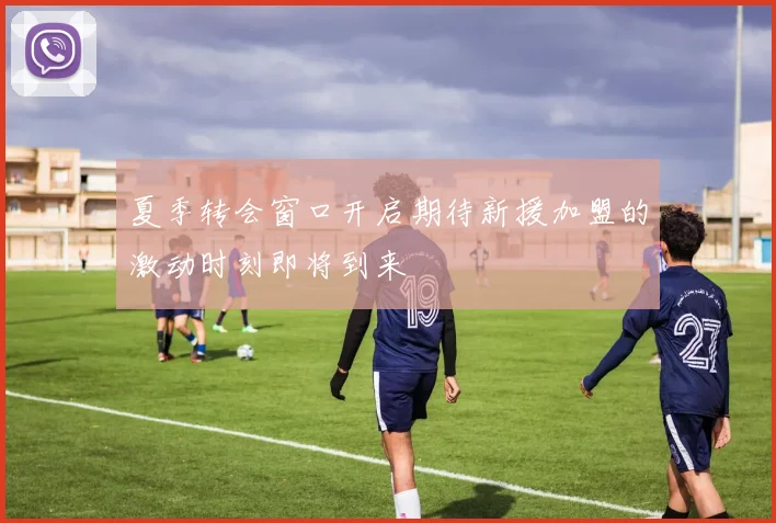 夏季转会窗口开启期待新援加盟的激动时刻即将到来