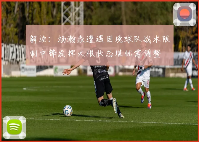 解读：杨瀚森遭遇困境球队战术限制中锋发挥大根状态堪忧需调整