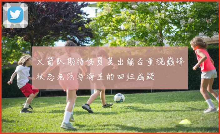 火箭队期待伤员复出能否重现巅峰状态老范与海王的回归成疑