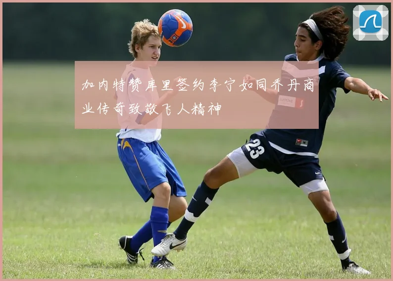 加内特赞库里签约李宁如同乔丹商业传奇致敬飞人精神