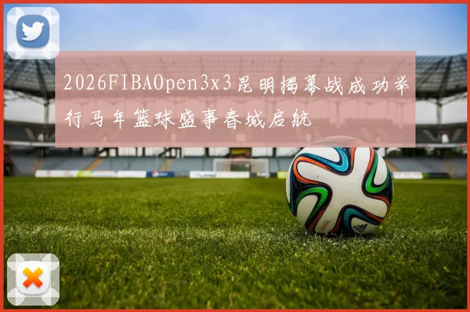 2026FIBAOpen3x3昆明揭幕战成功举行马年篮球盛事春城启航