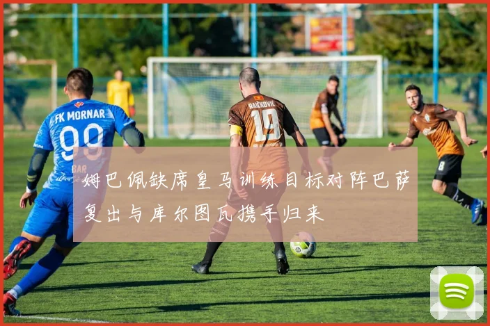 姆巴佩缺席皇马训练目标对阵巴萨复出与库尔图瓦携手归来