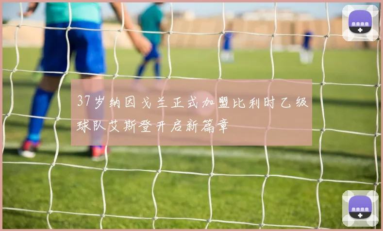 37岁纳因戈兰正式加盟比利时乙级球队艾斯登开启新篇章