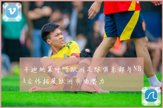 卡迪纳莱呼吁欧洲足球俱乐部与NBA合作拓展欧洲市场潜力