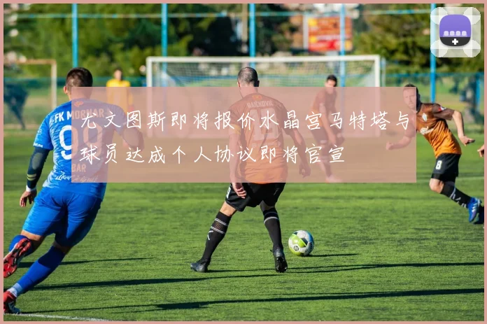 尤文图斯即将报价水晶宫马特塔与球员达成个人协议即将官宣