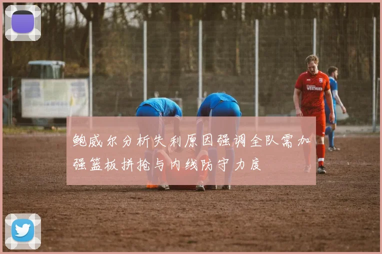 鲍威尔分析失利原因强调全队需加强篮板拼抢与内线防守力度