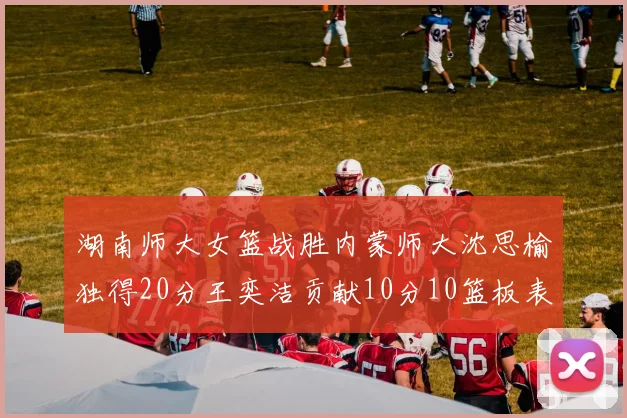 湖南师大女篮战胜内蒙师大沈思榆独得20分王奕洁贡献10分10篮板表现出色
