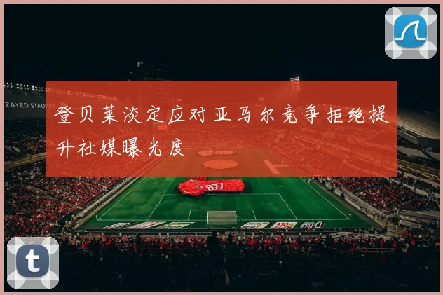 登贝莱淡定应对亚马尔竞争拒绝提升社媒曝光度