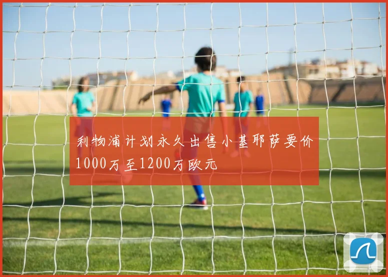 利物浦计划永久出售小基耶萨要价1000万至1200万欧元