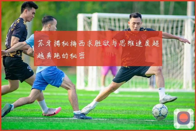 苏牙揭秘梅西求胜欲与思维速度超越奔跑的秘密