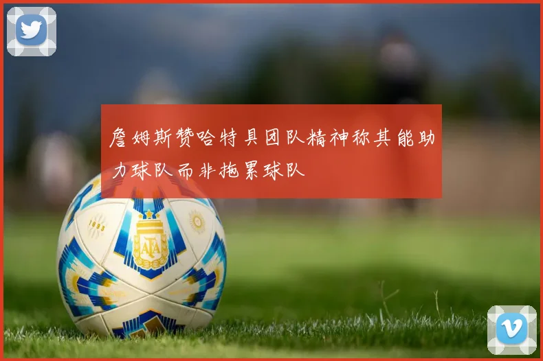 詹姆斯赞哈特具团队精神称其能助力球队而非拖累球队