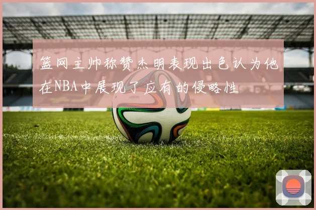 篮网主帅称赞杰明表现出色认为他在NBA中展现了应有的侵略性