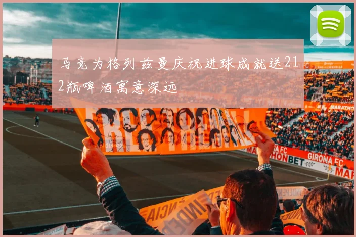 马竞为格列兹曼庆祝进球成就送212瓶啤酒寓意深远