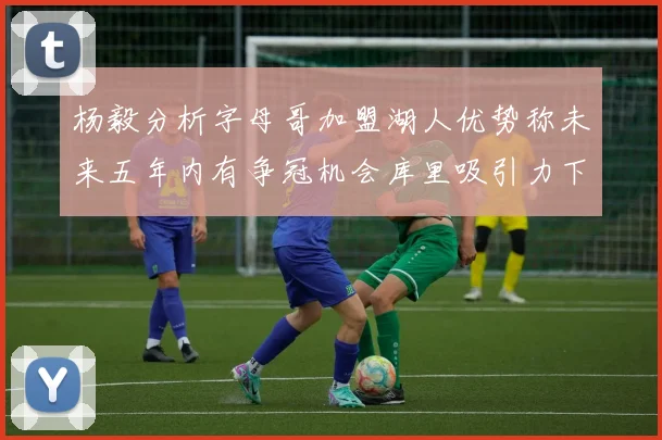杨毅分析字母哥加盟湖人优势称未来五年内有争冠机会库里吸引力下降