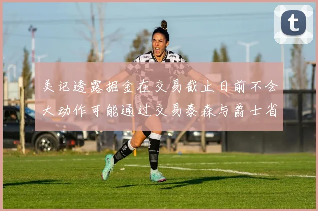美记透露掘金在交易截止日前不会大动作可能通过交易泰森与爵士省钱