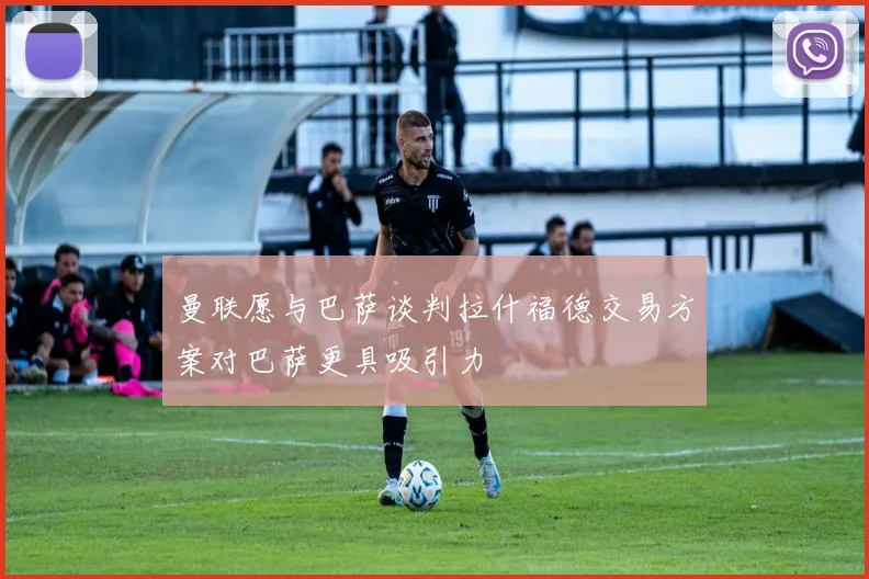 曼联愿与巴萨谈判拉什福德交易方案对巴萨更具吸引力