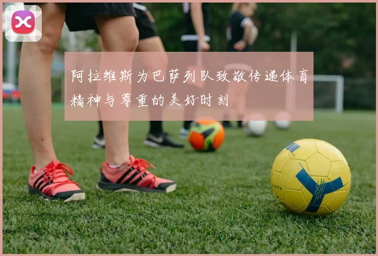 阿拉维斯为巴萨列队致敬传递体育精神与尊重的美好时刻