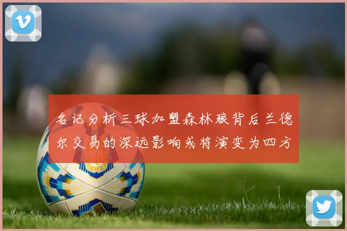 名记分析三球加盟森林狼背后兰德尔交易的深远影响或将演变为四方交易
